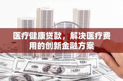 墨江医疗健康贷款，解决医疗费用的创新金融方案