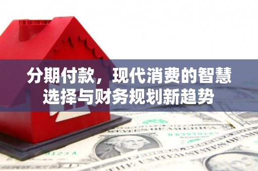 墨江分期付款，现代消费的智慧选择与财务规划新趋势