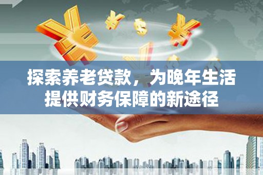 墨江探索养老贷款，为晚年生活提供财务保障的新途径