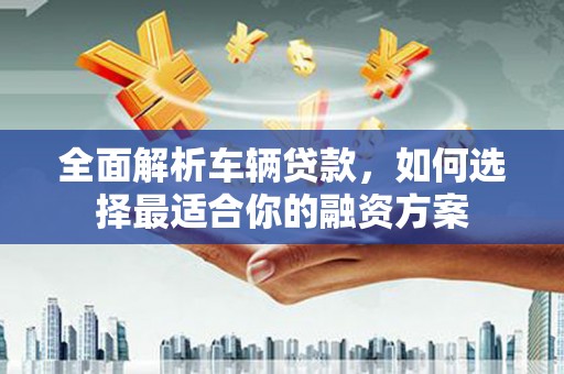 墨江全面解析车辆贷款，如何选择最适合你的融资方案