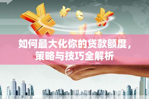 墨江如何最大化你的贷款额度，策略与技巧全解析
