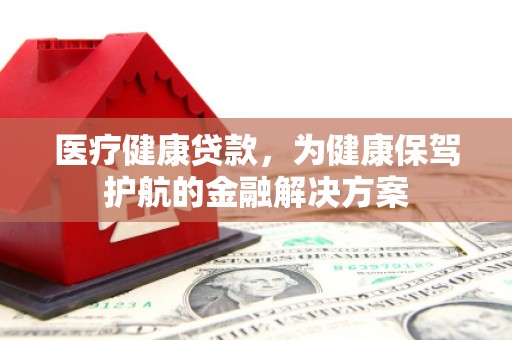 墨江医疗健康贷款，为健康保驾护航的金融解决方案