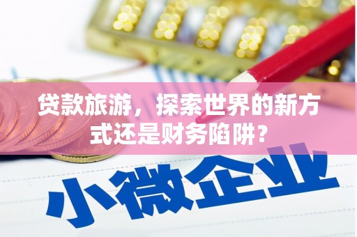 墨江贷款旅游，探索世界的新方式还是财务陷阱？